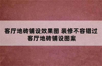 客厅地砖铺设效果图 装修不容错过 客厅地砖铺设图案